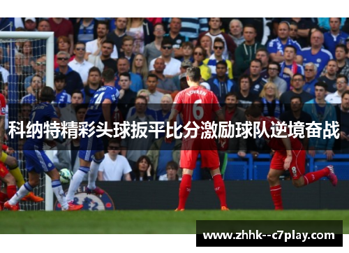 科纳特精彩头球扳平比分激励球队逆境奋战