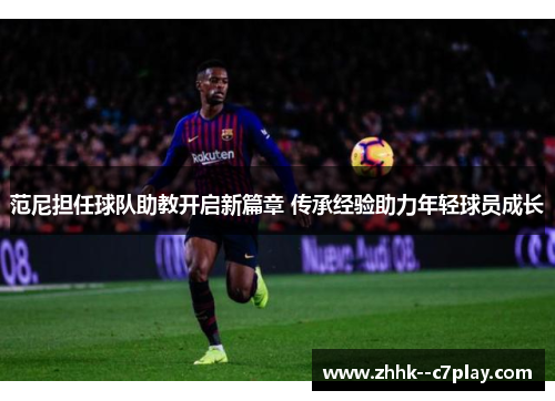 范尼担任球队助教开启新篇章 传承经验助力年轻球员成长