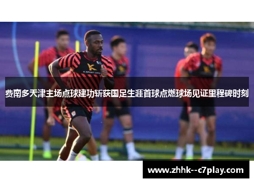 费南多天津主场点球建功斩获国足生涯首球点燃球场见证里程碑时刻