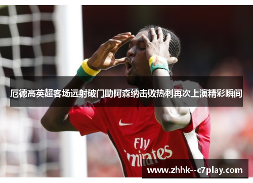 厄德高英超客场远射破门助阿森纳击败热刺再次上演精彩瞬间 厄德高英超客场远射破门助阿森纳击败热刺再次上演精彩瞬间